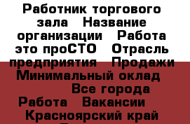 Работник торгового зала › Название организации ­ Работа-это проСТО › Отрасль предприятия ­ Продажи › Минимальный оклад ­ 17 820 - Все города Работа » Вакансии   . Красноярский край,Талнах г.